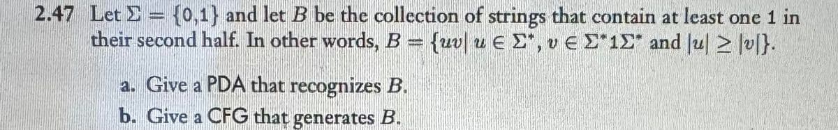 2.47 Let = {0,1} and let B be the collection of strings that contain at least one 1 in
their second half. In other words, B = {uv u Є Σ*, v E Σ*1Σ and lu > v}.
a. Give a PDA that recognizes B.
b. Give a CFG that generates B.