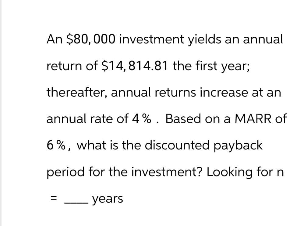 An $80,000 investment yields an annual
return of $14,814.81 the first year;
thereafter, annual returns increase at an
annual rate of 4%. Based on a MARR of
6%, what is the discounted payback
period for the investment? Looking for n
=
years