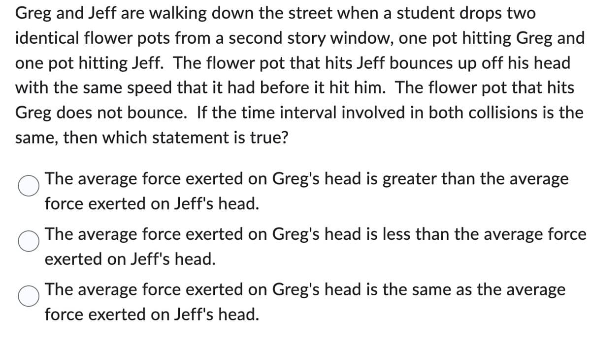Greg and Jeff are walking down the street when a student drops two
identical flower pots from a second story window, one pot hitting Greg and
one pot hitting Jeff. The flower pot that hits Jeff bounces up off his head
with the same speed that it had before it hit him. The flower pot that hits
Greg does not bounce. If the time interval involved in both collisions is the
same, then which statement is true?
The average force exerted on Greg's head is greater than the average
force exerted on Jeff's head.
The average force exerted on Greg's head is less than the average force
exerted on Jeff's head.
The average force exerted on Greg's head is the same as the average
force exerted on Jeff's head.