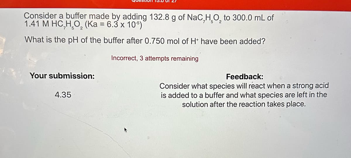 Consider a buffer made by adding 132.8 g of NaC, H₂O₂ to 300.0 mL of
1.41 M HC,HO, (Ka = 6.3 x 105)
What is the pH of the buffer after 0.750 mol of H* have been added?
Incorrect, 3 attempts remaining
Your submission:
4.35
Feedback:
Consider what species will react when a strong acid
is added to a buffer and what species are left in the
solution after the reaction takes place.