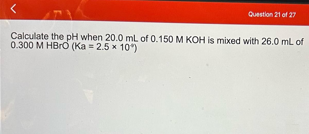 Question 21 of 27
Calculate the pH when 20.0 mL of 0.150 M KOH is mixed with 26.0 mL of
0.300 M HBrO (Ka = 2.5 × 109)