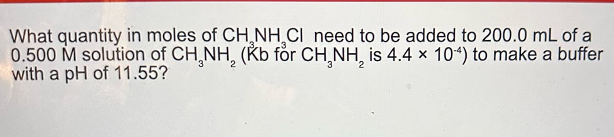What quantity in moles of CH NH CI need to be added to 200.0 mL of a
0.500 M solution of CH NH2 (Kb for CH NH₂ is 4.4 × 104) to make a buffer
with a pH of 11.55?
2