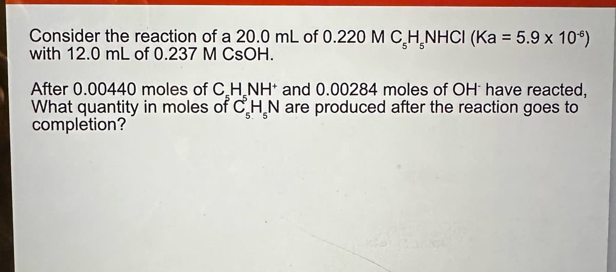 Consider the reaction of a 20.0 mL of 0.220 M C H NHCI (Ka = 5.9 x 106)
with 12.0 mL of 0.237 M CSOH.
After 0.00440 moles of CH NH and 0.00284 moles of OH have reacted,
What quantity in moles of CHN are produced after the reaction goes to
completion?