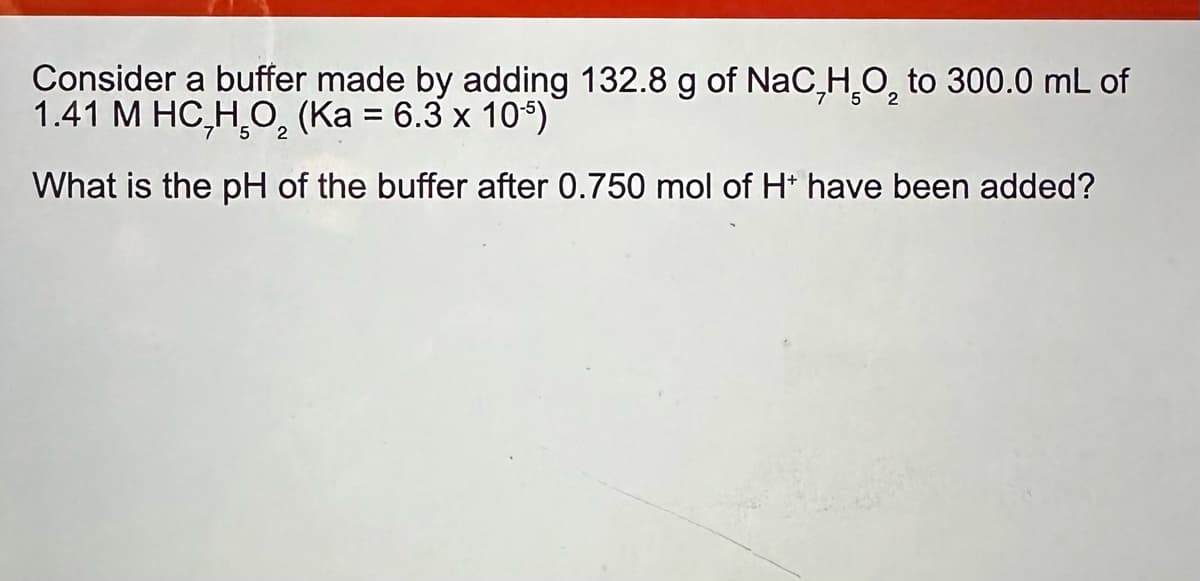 Consider a buffer made by adding 132.8 g of NaC,HO₂ to 300.0 mL of
1.41 M HC,HO₂ (Ka = 6.3 x 10-5)
What is the pH of the buffer after 0.750 mol of H+ have been added?