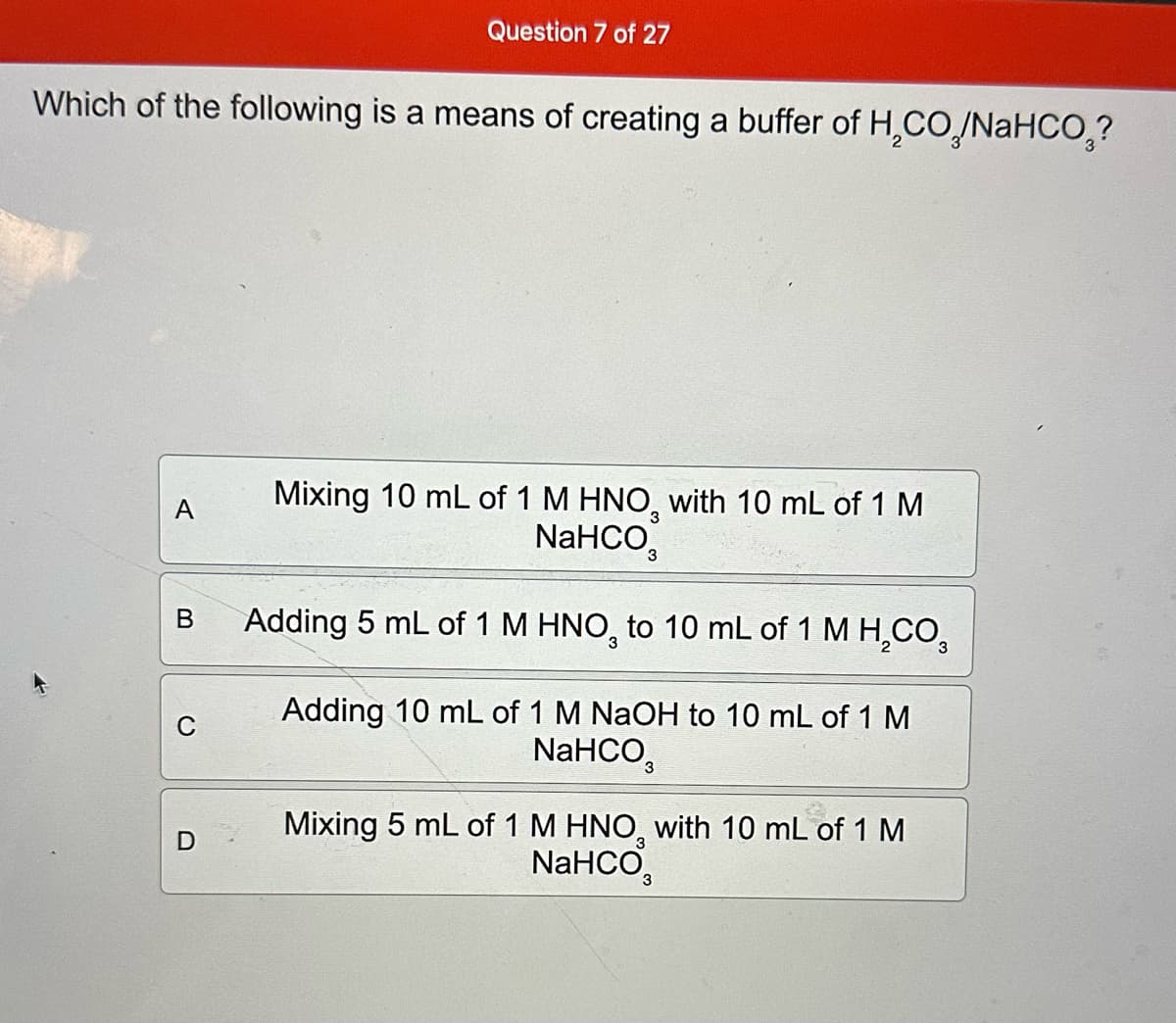 Question 7 of 27
Which of the following is a means of creating a buffer of H₂CO/NaHCO₂?
A
Mixing 10 mL of 1 M HNO3 with 10 mL of 1 M
NaHCO
B
Adding 5 mL of 1 M HNO3 to 10 mL of 1 M HCO3
C
D
Adding 10 mL of 1 M NaOH to 10 mL of 1 M
NaHCO
Mixing 5 mL of 1 M HNO3 with 10 mL of 1 M
NaHCO