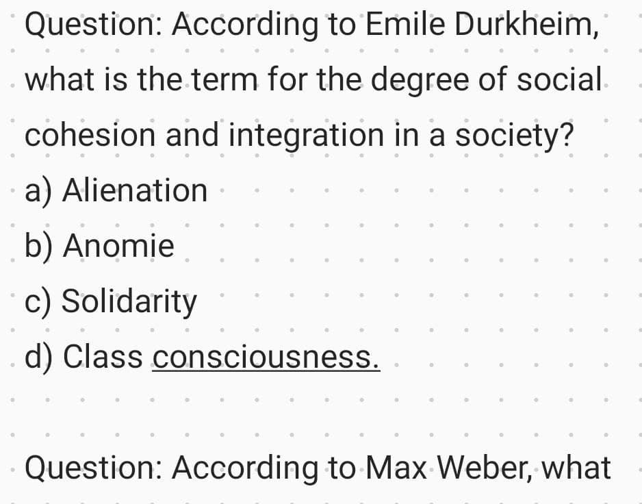 Question: According to Emile Durkheim,
what is the term for the degree of social.
cohesion and integration in a society?
a) Alienation
b) Anomie
c) Solidarity
d) Class consciousness.
Question: According to Max Weber, what