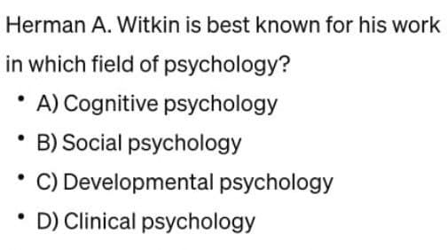 Herman A. Witkin is best known for his work
in which field of psychology?
A) Cognitive psychology
B) Social psychology
C) Developmental psychology
D) Clinical psychology
●