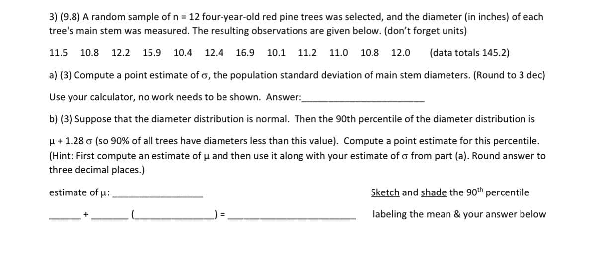 3) (9.8) A random sample of n = 12 four-year-old red pine trees was selected, and the diameter (in inches) of each
tree's main stem was measured. The resulting observations are given below. (don't forget units)
11.5 10.8 12.2 15.9 10.4 12.4 16.9 10.1 11.2 11.0 10.8 12.0 (data totals 145.2)
a) (3) Compute a point estimate of σ, the population standard deviation of main stem diameters. (Round to 3 dec)
Use your calculator, no work needs to be shown. Answer:
b) (3) Suppose that the diameter distribution is normal. Then the 90th percentile of the diameter distribution is
+1.28 σ (so 90% of all trees have diameters less than this value). Compute a point estimate for this percentile.
(Hint: First compute an estimate of μ and then use it along with your estimate of σ from part (a). Round answer to
three decimal places.)
estimate of μ:
Sketch and shade the 90th percentile
labeling the mean & your answer below