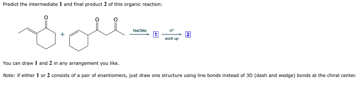 Predict the intermediate 1 and final product 2 of this organic reaction:
вом
You can draw 1 and 2 in any arrangement you like.
NaOMe
H+
1
2
work up
Note: if either 1 or 2 consists of a pair of enantiomers, just draw one structure using line bonds instead of 3D (dash and wedge) bonds at the chiral center.