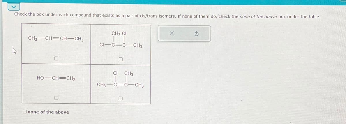 Check the box under each compound that exists as a pair of cis/trans isomers. If none of them do, check the none of the above box under the table.
CH3 CI
X
CH3-CH=CH-CH3
CI C=C CH3
HO–CH=CH,
Onone of the above
Cl CH3
CH3-C=C CH3