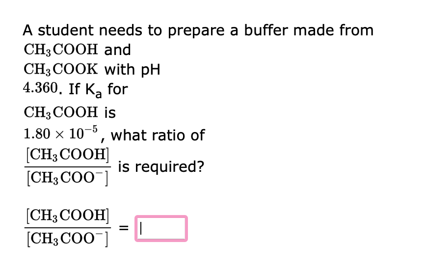 A student needs to prepare a buffer made from
CH3COOH and
CH 3 COOK with pH
4.360. If Ka for
CH3COOH is
1.80 × 10-5, what ratio of
[CH3COOH]
is required?
[CH3COO]
[CH3COOH]
[CH3COO-]