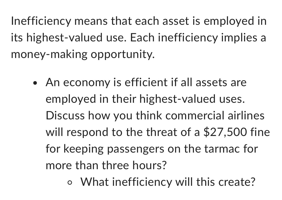 Inefficiency means that each asset is employed in
its highest-valued use. Each inefficiency implies a
money-making opportunity.
• An economy is efficient if all assets are
employed in their highest-valued uses.
Discuss how you think commercial airlines
will respond to the threat of a $27,500 fine
for keeping passengers on the tarmac for
more than three hours?
。 What inefficiency will this create?