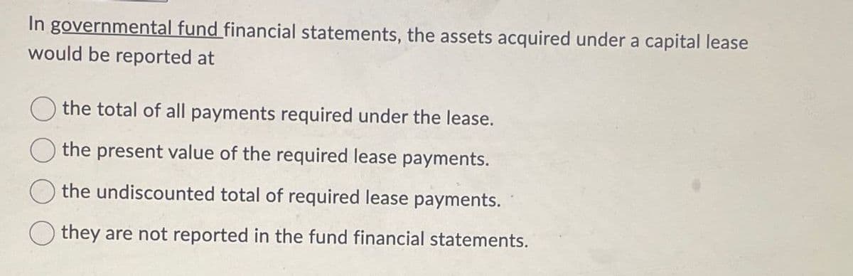 In governmental fund financial statements, the assets acquired under a capital lease
would be reported at
the total of all payments required under the lease.
the present value of the required lease payments.
the undiscounted total of required lease payments.
they are not reported in the fund financial statements.