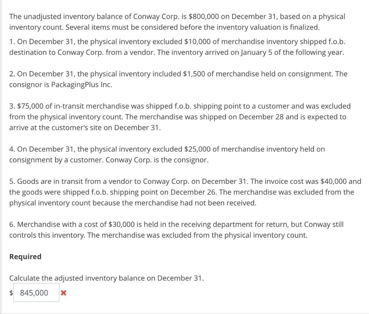 The unadjusted inventory balance of Conway Corp. is $800,000 on December 31, based on a physical
inventory count. Several items must be considered before the inventory valuation is finalized.
1. On December 31, the physical inventory excluded $10,000 of merchandise inventory shipped f.o.b.
destination to Conway Corp. from a vendor. The inventory arrived on January 5 of the following year.
2. On December 31, the physical inventory included $1,500 of merchandise held on consignment. The
consignor is PackagingPlus Inc.
3. $75,000 of in-transit merchandise was shipped f.o.b. shipping point to a customer and was excluded
from the physical inventory count. The merchandise was shipped on December 28 and is expected to
arrive at the customer's site on December 31.
4. On December 31, the physical inventory excluded $25,000 of merchandise inventory held on
consignment by a customer. Conway Corp. is the consignor.
5. Goods are in transit from a vendor to Conway Corp. on December 31. The invoice cost was $40,000 and
the goods were shipped f.o.b. shipping point on December 26. The merchandise was excluded from the
physical inventory count because the merchandise had not been received.
6. Merchandise with a cost of $30,000 is held in the receiving department for return, but Conway still
controls this inventory. The merchandise was excluded from the physical inventory count.
Required
Calculate the adjusted inventory balance on December 31.
$ 845,000