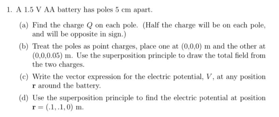 1. A 1.5 V AA battery has poles 5 cm apart.
(a) Find the charge Q on each pole. (Half the charge will be on each pole,
and will be opposite in sign.)
(b) Treat the poles as point charges, place one at (0,0,0) m and the other at
(0,0,0.05) m. Use the superposition principle to draw the total field from
the two charges.
(c) Write the vector expression for the electric potential, V, at any position
r around the battery.
(d) Use the superposition principle to find the electric potential at position
r = (.1,.1,0) m.
