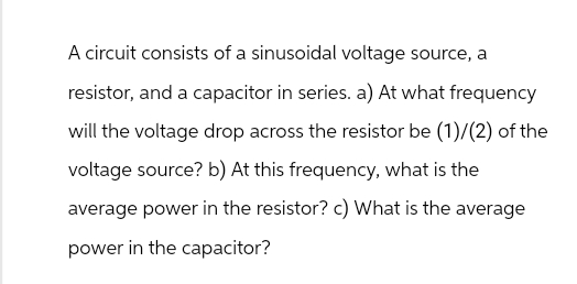 A circuit consists of a sinusoidal voltage source, a
resistor, and a capacitor in series. a) At what frequency
will the voltage drop across the resistor be (1)/(2) of the
voltage source? b) At this frequency, what is the
average power in the resistor? c) What is the average
power in the capacitor?