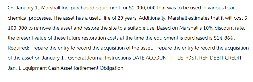 On January 1, Marshall Inc. purchased equipment for $1,000,000 that was to be used in various toxic
chemical processes. The asset has a useful life of 20 years. Additionally, Marshall estimates that it will cost $
100,000 to remove the asset and restore the site to a suitable use. Based on Marshall's 10% discount rate,
the present value of these future restoration costs at the time the equipment is purchased is $14,864.
Required: Prepare the entry to record the acquisition of the asset. Prepare the entry to record the acquisition
of the asset on January 1. General Journal Instructions DATE ACCOUNT TITLE POST. REF. DEBIT CREDIT
Jan. 1 Equipment Cash Asset Retirement Obligation