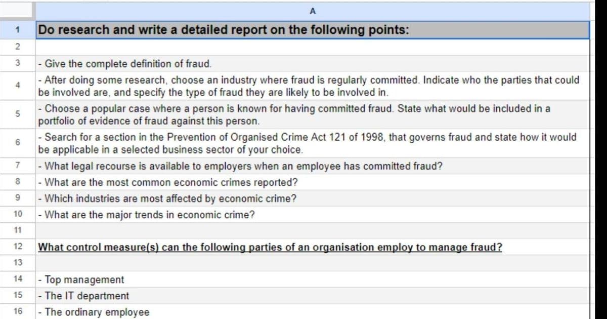 A
1
Do research and write a detailed report on the following points:
2
3
- Give the complete definition of fraud.
4
5
5
16
- After doing some research, choose an industry where fraud is regularly committed. Indicate who the parties that could
be involved are, and specify the type of fraud they are likely to be involved in.
-
Choose a popular case where a person is known for having committed fraud. State what would be included in a
portfolio of evidence of fraud against this person.
- Search for a section in the Prevention of Organised Crime Act 121 of 1998, that governs fraud and state how it would
be applicable in a selected business sector of your choice.
- What legal recourse is available to employers when an employee has committed fraud?
7
8
- What are the most common economic crimes reported?
9
- Which industries are most affected by economic crime?
10
- What are the major trends in economic crime?
11
12
23
13
What control measure(s) can the following parties of an organisation employ to manage fraud?
- Top management
14
15
-The IT department
16
The ordinary employee