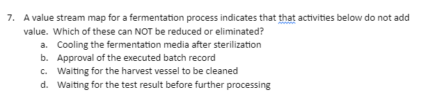 7. A value stream map for a fermentation process indicates that that activities below do not add
value. Which of these can NOT be reduced or eliminated?
a. Cooling the fermentation media after sterilization
b. Approval of the executed batch record
c. Waiting for the harvest vessel to be cleaned
d. Waiting for the test result before further processing
