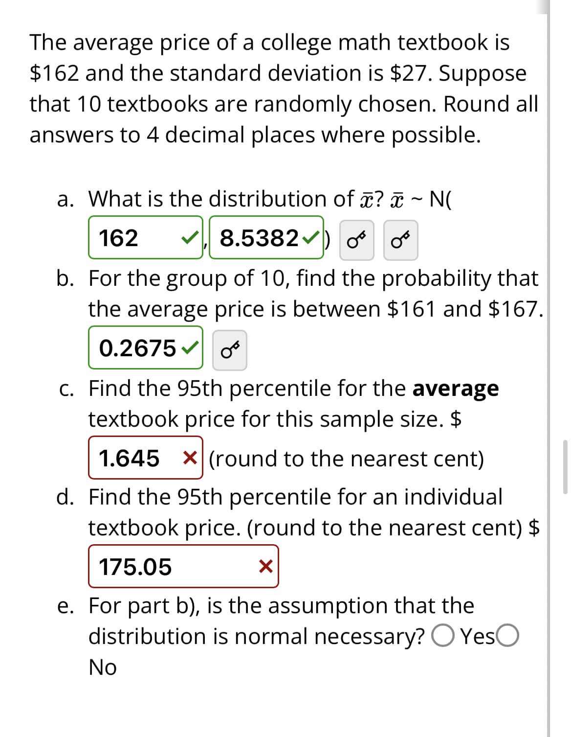 The average price of a college math textbook is
$162 and the standard deviation is $27. Suppose
that 10 textbooks are randomly chosen. Round all
answers to 4 decimal places where possible.
a. What is the distribution of x? ~ N(
✔8.5382✔) OF O
162
b. For the group of 10, find the probability that
the average price is between $161 and $167.
0.2675 OF
c. Find the 95th percentile for the average
textbook price for this sample size. $
1.645 x (round to the nearest cent)
d. Find the 95th percentile for an individual
textbook price. (round to the nearest cent) $
175.05
X
e. For part b), is the assumption that the
distribution is normal necessary? Yes
No
