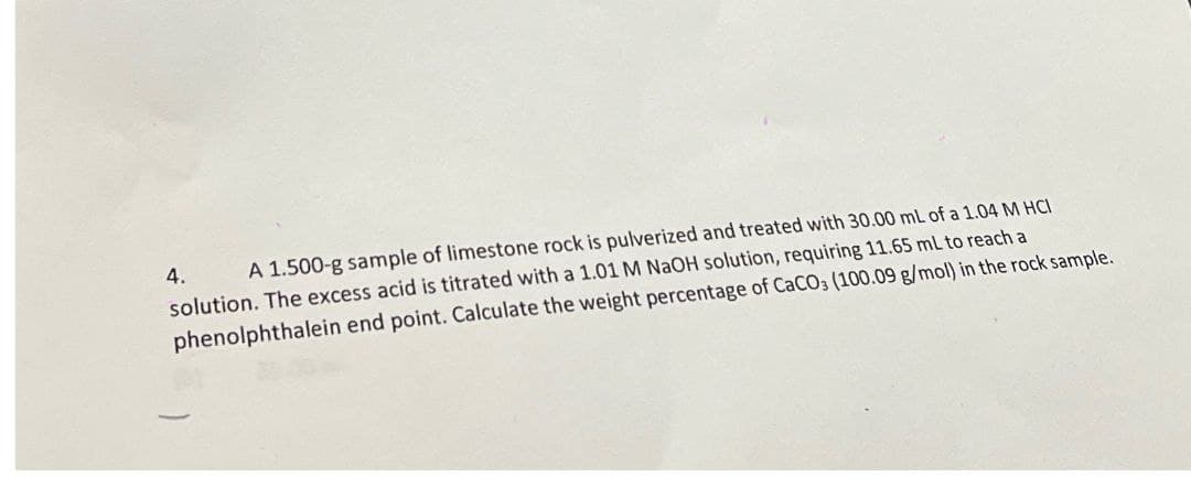 4.
A 1.500-g sample of limestone rock is pulverized and treated with 30.00 mL of a 1.04 M HCI
solution. The excess acid is titrated with a 1.01 M NaOH solution, requiring 11.65 mL to reach a
phenolphthalein end point. Calculate the weight percentage of CaCO3 (100.09 g/mol) in the rock sample.