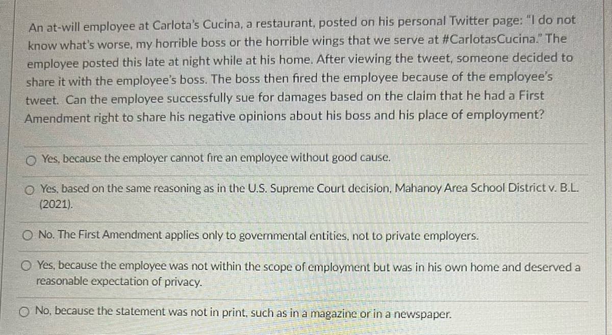 An at-will employee at Carlota's Cucina, a restaurant, posted on his personal Twitter page: "I do not
know what's worse, my horrible boss or the horrible wings that we serve at #Carlotas Cucina." The
employee posted this late at night while at his home. After viewing the tweet, someone decided to
share it with the employee's boss. The boss then fired the employee because of the employee's
tweet. Can the employee successfully sue for damages based on the claim that he had a First
Amendment right to share his negative opinions about his boss and his place of employment?
O Yes, because the employer cannot fire an employee without good cause.
O Yes, based on the same reasoning as in the U.S. Supreme Court decision. Mahanoy Area School District v. B.L.
(2021).
O No. The First Amendment appl only to governmental entities, not private employers.
O Yes, because the employee was not within the scope of employment but was in his own home and deserved a
reasonable expectation of privacy.
O No, because the statement was not in print, such as in a magazine or in a newspaper.