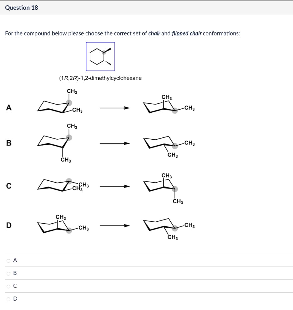 Question 18
For the compound below please choose the correct set of chair and flipped chair conformations:
(1R,2R)-1,2-dimethylcyclohexane
CH3
A
-CH3
CH3
B
CH3
0
CH3
CH3
-CH3
CH3
CH3
✓ CHCH 3
D
CH3
O A
OB
ОС
D
CH3
CH3
CH3
CH3