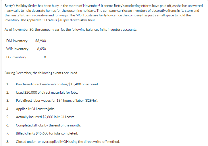 Betty's Holiday Styles has been busy in the month of November! It seems Betty's marketing efforts have paid off, as she has answered
many calls to help decorate homes for the upcoming holidays. The company carries an inventory of decorative items in its store and
then installs them in creative and fun ways. The MOH costs are fairly low, since the company has just a small space to hold the
inventory. The applied MOH rate is $10 per direct labor hour.
As of November 30, the company carries the following balances in its inventory accounts.
DM Inventory
$6,900
WIP Inventory
8,650
FG Inventory
0
During December, the following events occurred.
1. Purchased direct materials costing $15,400 on account.
2.
Used $20,000 of direct materials for jobs.
3.
Paid direct labor wages for 134 hours of labor ($25/hr).
4.
Applied MOH cost to jobs.
5.
Actually incurred $2,800 in MOH costs.
6.
Completed all jobs by the end of the month.
7.
Billed clients $45,600 for jobs completed.
8.
Closed under- or overapplied MOH using the direct write-off method.