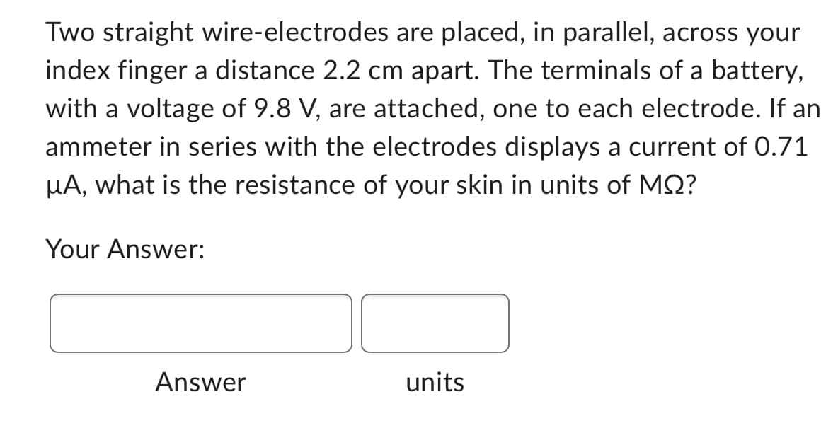 Two straight wire-electrodes are placed, in parallel, across your
index finger a distance 2.2 cm apart. The terminals of a battery,
with a voltage of 9.8 V, are attached, one to each electrode. If an
ammeter in series with the electrodes displays a current of 0.71
μA, what is the resistance of your skin in units of MQ?
Your Answer:
Answer
units