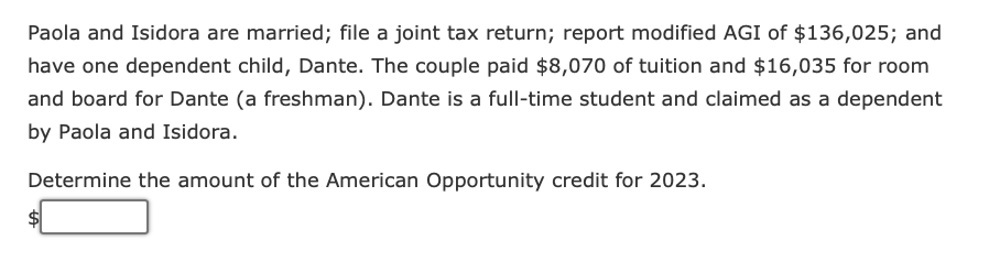 Paola and Isidora are married; file a joint tax return; report modified AGI of $136,025; and
have one dependent child, Dante. The couple paid $8,070 of tuition and $16,035 for room
and board for Dante (a freshman). Dante is a full-time student and claimed as a dependent
by Paola and Isidora.
Determine the amount of the American Opportunity credit for 2023.
