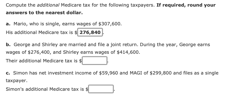 Compute the additional Medicare tax for the following taxpayers. If required, round your
answers to the nearest dollar.
a. Mario, who is single, earns wages of $307,600.
His additional Medicare tax is $276,840
b. George and Shirley are married and file a joint return. During the year, George earns
wages of $276,400, and Shirley earns wages of $414,600.
Their additional Medicare tax is $
c. Simon has net investment income of $59,960 and MAGI of $299,800 and files as a single
taxpayer.
Simon's additional Medicare tax is $