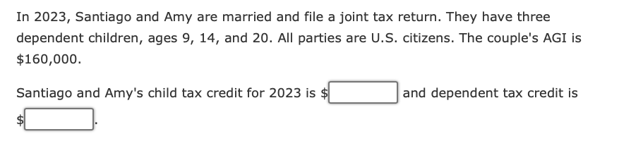 In 2023, Santiago and Amy are married and file a joint tax return. They have three
dependent children, ages 9, 14, and 20. All parties are U.S. citizens. The couple's AGI is
$160,000.
Santiago and Amy's child tax credit for 2023 is $
and dependent tax credit is