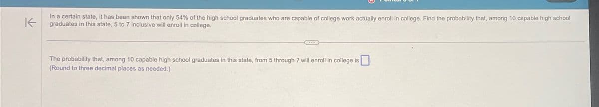 K
In a certain state, it has been shown that only 54% of the high school graduates who are capable of college work actually enroll in college. Find the probability that, among 10 capable high school
graduates in this state, 5 to 7 inclusive will enroll in college.
The probability that, among 10 capable high school graduates in this state, from 5 through 7 will enroll in college is
(Round to three decimal places as needed.)
☐