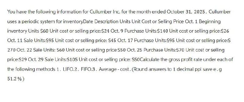 You have the following information for Cullumber Inc. for the month ended October 31, 2025. Cullumber
uses a periodic system for inventoryDate Description Units Unit Cost or Selling Price Oct. 1 Beginning
inventory Units $60 Unit cost or selling price:$24 Oct. 9 Purchase Units:$140 Unit cost or selling price:$26
Oct. 11 Sale Units:$95 Unit cost or selling price: $45 Oct. 17 Purchase Units:$95 Unit cost or selling price:$
270 Oct. 22 Sale Units: $60 Unit cost or selling price:$50 Oct. 25 Purchase Units:$70 Unit cost or selling
price:$29 Oct. 29 Sale Units:$105 Unit cost or selling price: $50Calculate the gross profit rate under each of
the following methods 1. LIFO.2. FIFO.3. Average - cost. (Round answers to 1 decimal ppl save e.g
51.2%)