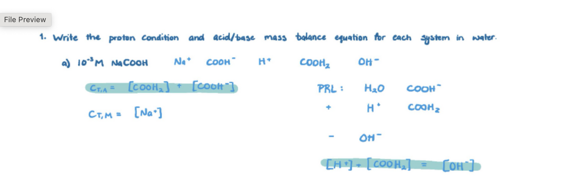 File Preview
1. Write the proton condition and acid/base mass balance equation for each system in water.
a) 10°³ M NaCOOH Na+ COOH
CT,A= [COOH₂] + [COOH"]
H*
COOH₂
OH-
PRL:
H₂O
COOH
CT,M = [Na]
H*
COOH₂
OH-
[H] [COOH₂]
=
[OH]
