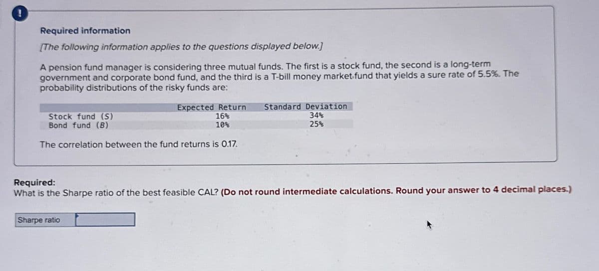 !
Required information
[The following information applies to the questions displayed below.]
A pension fund manager is considering three mutual funds. The first is a stock fund, the second is a long-term
government and corporate bond fund, and the third is a T-bill money market fund that yields a sure rate of 5.5%. The
probability distributions of the risky funds are:
Stock fund (S)
Bond fund (B)
Expected Return
Standard Deviation
16%
34%
10%
25%
The correlation between the fund returns is 0.17.
Required:
What is the Sharpe ratio of the best feasible CAL? (Do not round intermediate calculations. Round your answer to 4 decimal places.)
Sharpe ratio