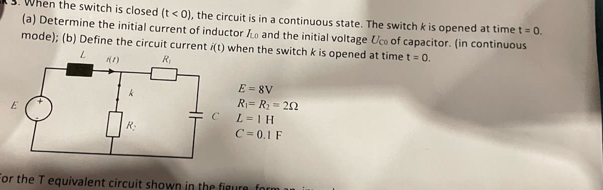 hen the switch is closed (t< 0), the circuit is in a continuous state. The switch k is opened at time t = 0.
(a) Determine the initial current of inductor to and the initial voltage Uco of capacitor. (in continuous
mode); (b) Define the circuit current i(t) when the switch k is opened at time t = 0.
L i(1)
R₁
k
E=8V
R₁= R₂ = 292
E
C
L = 1 H
R₂
C=0.1 F
For the T equivalent circuit shown in the figure form