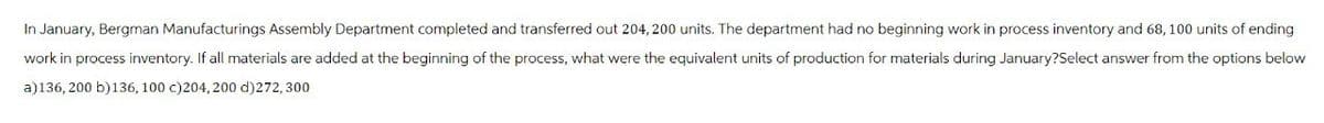 In January, Bergman Manufacturings Assembly Department completed and transferred out 204,200 units. The department had no beginning work in process inventory and 68, 100 units of ending
work in process inventory. If all materials are added at the beginning of the process, what were the equivalent units of production for materials during January?Select answer from the options below
a)136, 200 b)136, 100 c)204,200 d)272,300