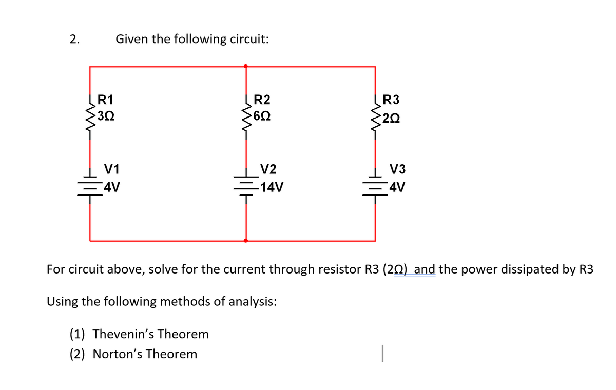 2.
w
Given the following circuit:
R1
3Ω
w
R2
ដ៩
6Ω
w
R3
2Ω
V1
4V
M =
V2
V3
-14V
4V
For circuit above, solve for the current through resistor R3 (202) and the power dissipated by R3
Using the following methods of analysis:
(1) Thevenin's Theorem
(2) Norton's Theorem