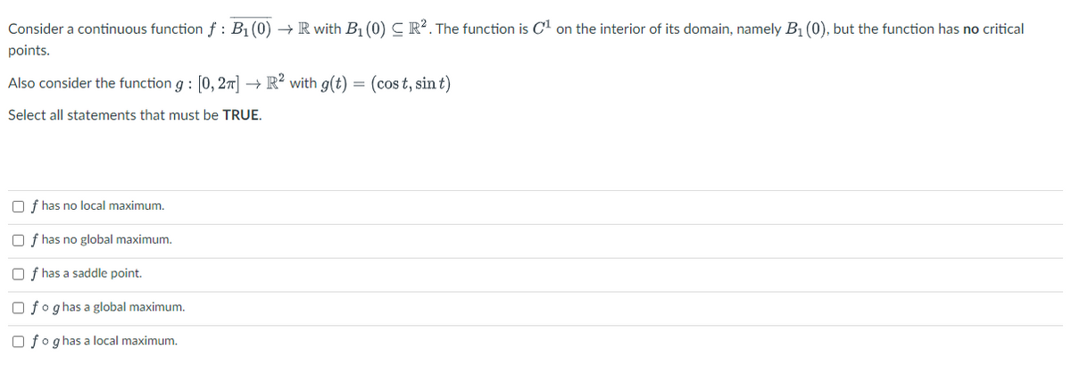 Consider a continuous function f : B₁ (0) → R with B₁ (0) CR². The function is C¹ on the interior of its domain, namely B₁ (0), but the function has no critical
points.
Also consider the function g: [0,2] → R2 with g(t) = (cost, sint)
Select all statements that must be TRUE.
f has no local maximum.
Of has no global maximum.
f has a saddle point.
fog has a global maximum.
fog has a local maximum.