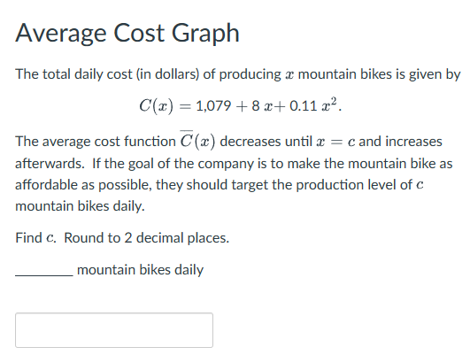 Average Cost Graph
The total daily cost (in dollars) of producing a mountain bikes is given by
C(x) = 1,0798x+0.11 x².
The average cost function C (x) decreases until x = c and increases
afterwards. If the goal of the company is to make the mountain bike as
affordable as possible, they should target the production level of c
mountain bikes daily.
Find c. Round to 2 decimal places.
mountain bikes daily