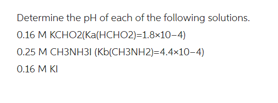 Determine the pH of each of the following solutions.
0.16 M KCHO2(Ka(HCHO2)=1.8×10-4)
0.25 M CH3NH31 (Kb(CH3NH2)=4.4×10-4)
0.16 M KI