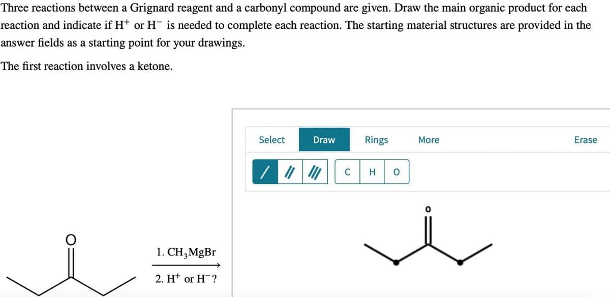 Three reactions between a Grignard reagent and a carbonyl compound are given. Draw the main organic product for each
reaction and indicate if H+ or H¯ is needed to complete each reaction. The starting material structures are provided in the
answer fields as a starting point for your drawings.
The first reaction involves a ketone.
1. CH3MgBr
2. H+ or H-?
Select
Draw
Rings
More
Erase
/
C
H