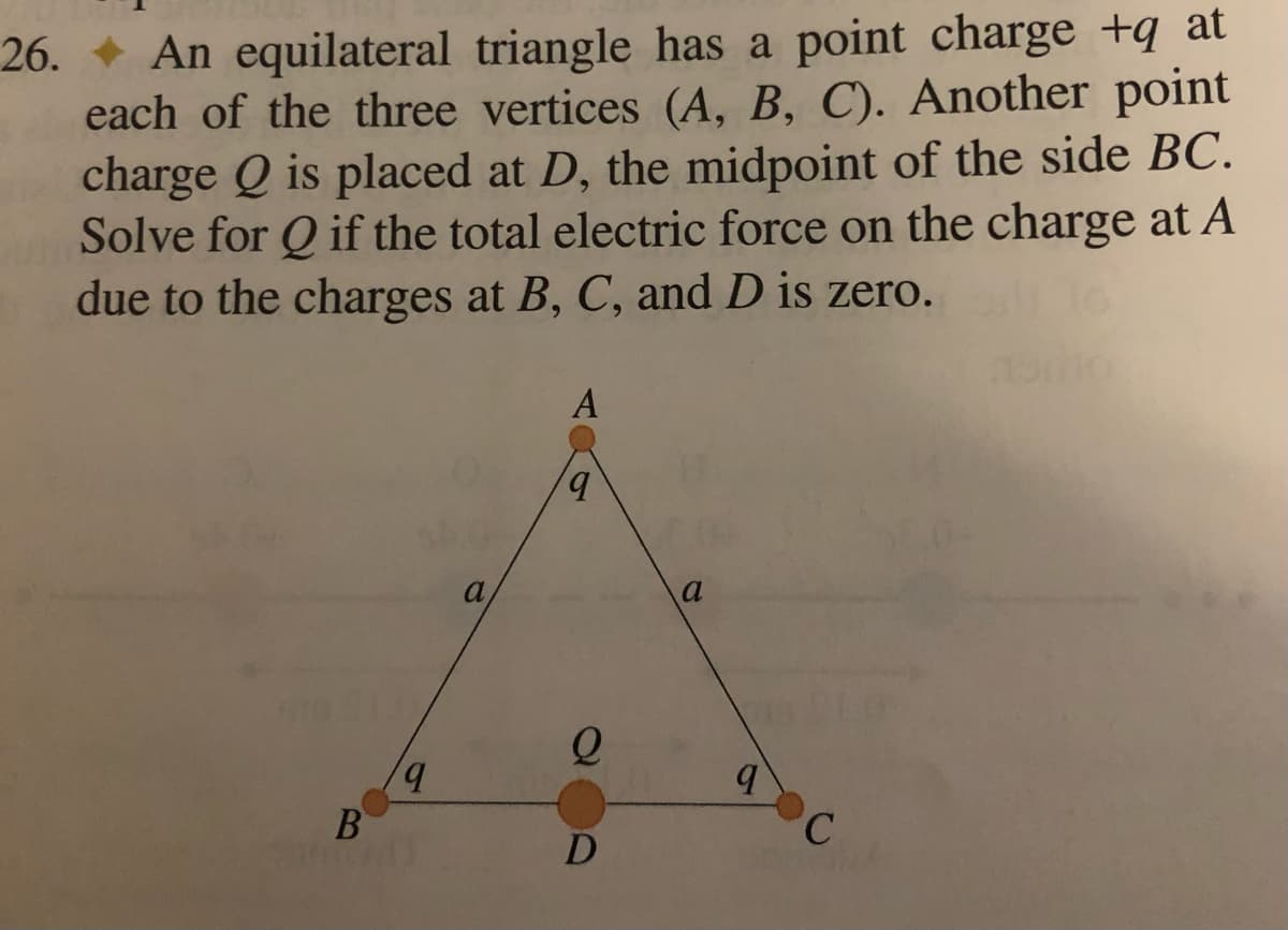 26.
An equilateral triangle has a point charge +q at
each of the three vertices (A, B, C). Another point
charge Q is placed at D, the midpoint of the side BC.
Solve for Q if the total electric force on the charge at A
due to the charges at B, C, and D is zero.
A
q
B
q
a,
Q
D
a
q
C