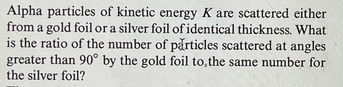 Alpha particles of kinetic energy K are scattered either
from a gold foil or a silver foil of identical thickness. What
is the ratio of the number of particles scattered at angles
greater than 90° by the gold foil to the same number for
the silver foil?