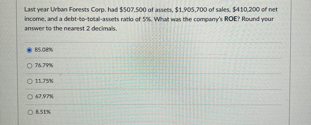 Last year Urban Forests Corp. had $507,500 of assets, $1,905,700 of sales, $410,200 of net
income, and a debt-to-total-assets ratio of 5%. What was the company's ROE? Round your
answer to the nearest 2 decimals.
85.08%
O 76.79%
11.75%
67.97%
8.51%