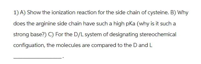 1) A) Show the ionization reaction for the side chain of cysteine. B) Why
does the arginine side chain have such a high pKa (why is it such a
strong base?) C) For the D/L system of designating stereochemical
configuation, the molecules are compared to the D and L