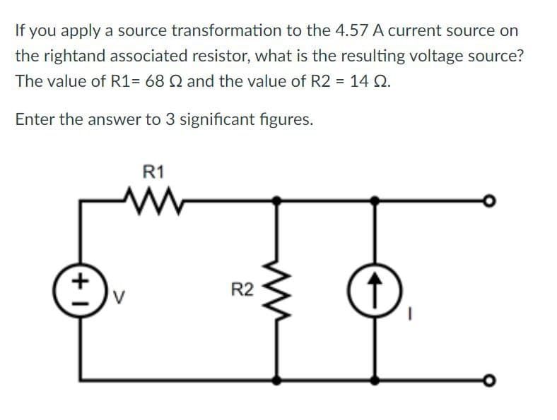 If you apply a source transformation to the 4.57 A current source on
the rightand associated resistor, what is the resulting voltage source?
The value of R1= 68 Q2 and the value of R2 = 14 Q2.
Enter the answer to 3 significant figures.
R1
W
+1
R2
+
