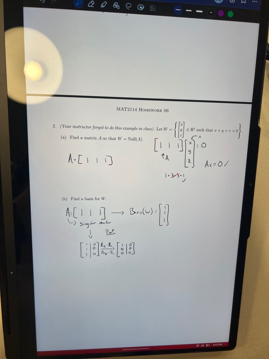 MAT2114 HOMEWORK 06
2. (Your instructor forgot to do this example in class). Let W =
(a) Find a matrix A so that W = Null(A).
A=[111]
ER3 such that x+y+z=0
[1]]
y
CA
1+305×1
= 0
Ax=0✓
(b) Find a basis for W.
A[1]
Singular vector
Basis (w):
↓
Poof
08:45 PM