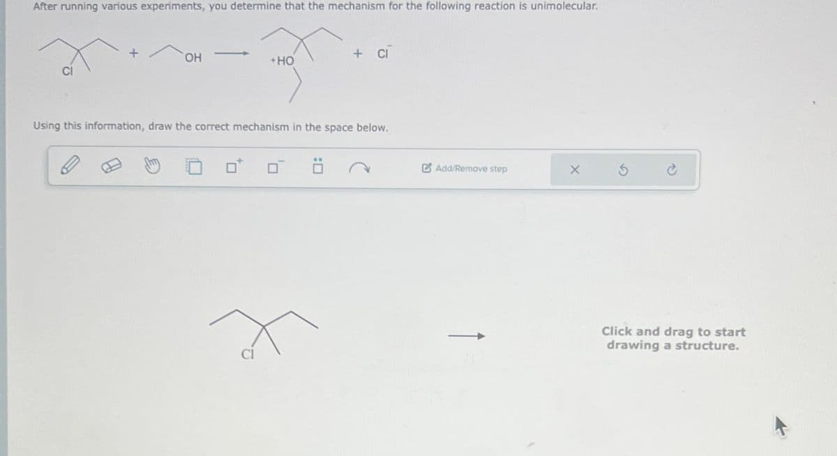 After running various experiments, you determine that the mechanism for the following reaction is unimolecular.
CI
OH
+HO
+ ci
Using this information, draw the correct mechanism in the space below.
Cl
Add/Remove step
X
2
Click and drag to start
drawing a structure.